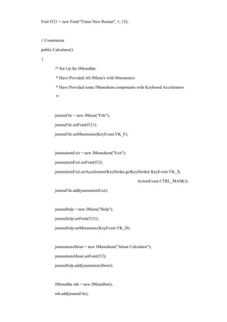 Font f121 = new Font("Times New Roman", 1, 12); 
// Constructor 
public Calculator() 
{ 
/* Set Up the JMenuBar. 
* Have Provided All JMenu's with Mnemonics 
* Have Provided some JMenuItem components with Keyboard Accelerators 
*/ 
jmenuFile = new JMenu("File"); 
jmenuFile.setFont(f121); 
jmenuFile.setMnemonic(KeyEvent.VK_F); 
jmenuitemExit = new JMenuItem("Exit"); 
jmenuitemExit.setFont(f12); 
jmenuitemExit.setAccelerator(KeyStroke.getKeyStroke( KeyEvent.VK_X, 
ActionEvent.CTRL_MASK)); 
jmenuFile.add(jmenuitemExit); 
jmenuHelp = new JMenu("Help"); 
jmenuHelp.setFont(f121); 
jmenuHelp.setMnemonic(KeyEvent.VK_H); 
jmenuitemAbout = new JMenuItem("About Calculator"); 
jmenuitemAbout.setFont(f12); 
jmenuHelp.add(jmenuitemAbout); 
JMenuBar mb = new JMenuBar(); 
mb.add(jmenuFile);  