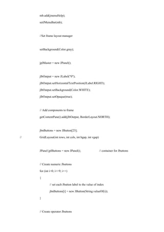 mb.add(jmenuHelp); 
setJMenuBar(mb); 
//Set frame layout manager 
setBackground(Color.gray); 
jplMaster = new JPanel(); 
jlbOutput = new JLabel("0"); 
jlbOutput.setHorizontalTextPosition(JLabel.RIGHT); 
jlbOutput.setBackground(Color.WHITE); 
jlbOutput.setOpaque(true); 
// Add components to frame 
getContentPane().add(jlbOutput, BorderLayout.NORTH); 
jbnButtons = new JButton[23]; 
// GridLayout(int rows, int cols, int hgap, int vgap) 
JPanel jplButtons = new JPanel(); // container for Jbuttons 
// Create numeric Jbuttons 
for (int i=0; i<=9; i++) 
{ 
// set each Jbutton label to the value of index 
jbnButtons[i] = new JButton(String.valueOf(i)); 
} 
// Create operator Jbuttons  
