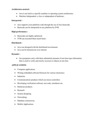 Architecture-neutral : Java is not tied to a specific machine or operating system architecture. Machine Independent i.e Java is independent of hardware . 
Interpreted : Java supports cross-platform code through the use of Java bytecode. Bytecode can be interpreted on any platform by JVM. 
High performance : Bytecodes are highly optimized. JVM can executed them much faster . 
Distributed : Java was designed with the distributed environment. Java can be transmit,run over internet. 
Dynamic : Java programs carry with them substantial amounts of run-time type information that is used to verify and resolve accesses to objects at run time. 
APPLICATIONS Computer applications Writing embedded software/firmware for various electronics Industries Communications products which use micro-controllers Developing verification software, test code, simulators etc. Hardware products. Research System designing Networking Database connectivity Mobile Applications 
 