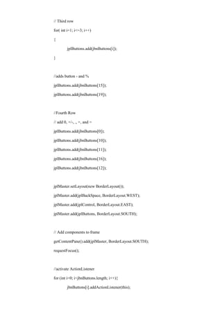 // Third row 
for( int i=1; i<=3; i++) 
{ 
jplButtons.add(jbnButtons[i]); 
} 
//adds button - and % 
jplButtons.add(jbnButtons[15]); 
jplButtons.add(jbnButtons[19]); 
//Fourth Row 
// add 0, +/-, ., +, and = 
jplButtons.add(jbnButtons[0]); 
jplButtons.add(jbnButtons[10]); 
jplButtons.add(jbnButtons[11]); 
jplButtons.add(jbnButtons[16]); 
jplButtons.add(jbnButtons[12]); 
jplMaster.setLayout(new BorderLayout()); 
jplMaster.add(jplBackSpace, BorderLayout.WEST); 
jplMaster.add(jplControl, BorderLayout.EAST); 
jplMaster.add(jplButtons, BorderLayout.SOUTH); 
// Add components to frame 
getContentPane().add(jplMaster, BorderLayout.SOUTH); 
requestFocus(); 
//activate ActionListener 
for (int i=0; i<jbnButtons.length; i++){ 
jbnButtons[i].addActionListener(this);  