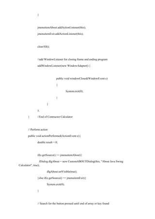 } 
jmenuitemAbout.addActionListener(this); 
jmenuitemExit.addActionListener(this); 
clearAll(); 
//add WindowListener for closing frame and ending program 
addWindowListener(new WindowAdapter() { 
public void windowClosed(WindowEvent e) 
{ 
System.exit(0); 
} 
} 
); 
} //End of Contructor Calculator 
// Perform action 
public void actionPerformed(ActionEvent e){ 
double result = 0; 
if(e.getSource() == jmenuitemAbout){ 
JDialog dlgAbout = new CustomABOUTDialog(this, "About Java Swing Calculator", true); 
dlgAbout.setVisible(true); 
}else if(e.getSource() == jmenuitemExit){ 
System.exit(0); 
} 
// Search for the button pressed until end of array or key found  