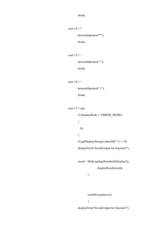 break; 
case 14: // * 
processOperator("*"); 
break; 
case 15: // - 
processOperator("-"); 
break; 
case 16: // + 
processOperator("+"); 
break; 
case 17: // sqrt 
if (displayMode != ERROR_MODE) 
{ 
try 
{ 
if (getDisplayString().indexOf("-") == 0) 
displayError("Invalid input for function!"); 
result = Math.sqrt(getNumberInDisplay()); 
displayResult(result); 
} 
catch(Exception ex) 
{ 
displayError("Invalid input for function!");  