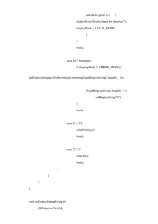 catch(Exception ex) { 
displayError("Invalid input for function!"); 
displayMode = ERROR_MODE; 
} 
} 
break; 
case 20: // backspace 
if (displayMode != ERROR_MODE){ 
setDisplayString(getDisplayString().substring(0,getDisplayString().length() - 1)); 
if (getDisplayString().length() < 1) 
setDisplayString("0"); 
} 
break; 
case 21: // CE 
clearExisting(); 
break; 
case 22: // C 
clearAll(); 
break; 
} 
} 
} 
} 
void setDisplayString(String s){ 
jlbOutput.setText(s);  