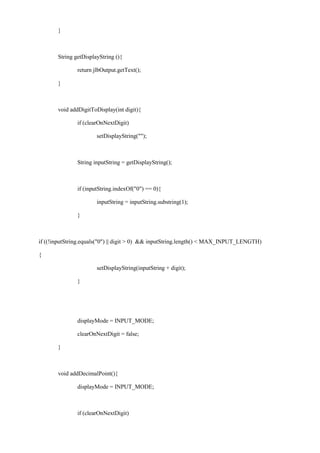 } 
String getDisplayString (){ 
return jlbOutput.getText(); 
} 
void addDigitToDisplay(int digit){ 
if (clearOnNextDigit) 
setDisplayString(""); 
String inputString = getDisplayString(); 
if (inputString.indexOf("0") == 0){ 
inputString = inputString.substring(1); 
} 
if ((!inputString.equals("0") || digit > 0) && inputString.length() < MAX_INPUT_LENGTH) 
{ 
setDisplayString(inputString + digit); 
} 
displayMode = INPUT_MODE; 
clearOnNextDigit = false; 
} 
void addDecimalPoint(){ 
displayMode = INPUT_MODE; 
if (clearOnNextDigit)  