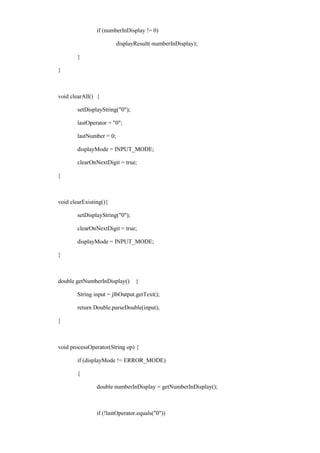 if (numberInDisplay != 0) 
displayResult(-numberInDisplay); 
} 
} 
void clearAll() { 
setDisplayString("0"); 
lastOperator = "0"; 
lastNumber = 0; 
displayMode = INPUT_MODE; 
clearOnNextDigit = true; 
} 
void clearExisting(){ 
setDisplayString("0"); 
clearOnNextDigit = true; 
displayMode = INPUT_MODE; 
} 
double getNumberInDisplay() { 
String input = jlbOutput.getText(); 
return Double.parseDouble(input); 
} 
void processOperator(String op) { 
if (displayMode != ERROR_MODE) 
{ 
double numberInDisplay = getNumberInDisplay(); 
if (!lastOperator.equals("0"))  