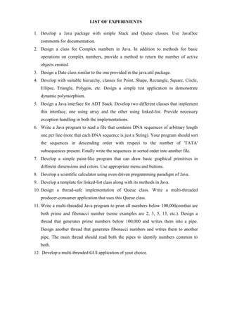 LIST OF EXPERIMENTS 
1. Develop a Java package with simple Stack and Queue classes. Use JavaDoc comments for documentation. 
2. Design a class for Complex numbers in Java. In addition to methods for basic operations on complex numbers, provide a method to return the number of active objects created. 
3. Design a Date class similar to the one provided in the java.util package. 
4. Develop with suitable hierarchy, classes for Point, Shape, Rectangle, Square, Circle, Ellipse, Triangle, Polygon, etc. Design a simple test application to demonstrate dynamic polymorphism. 
5. Design a Java interface for ADT Stack. Develop two different classes that implement this interface, one using array and the other using linked-list. Provide necessary exception handling in both the implementations. 
6. Write a Java program to read a file that contains DNA sequences of arbitrary length one per line (note that each DNA sequence is just a String). Your program should sort the sequences in descending order with respect to the number of 'TATA' subsequences present. Finally write the sequences in sorted order into another file. 
7. Develop a simple paint-like program that can draw basic graphical primitives in different dimensions and colors. Use appropriate menu and buttons. 
8. Develop a scientific calculator using even-driven programming paradigm of Java. 
9. Develop a template for linked-list class along with its methods in Java. 
10. Design a thread-safe implementation of Queue class. Write a multi-threaded producer-consumer application that uses this Queue class. 
11. Write a multi-threaded Java program to print all numbers below 100,000comthat are both prime and fibonacci number (some examples are 2, 3, 5, 13, etc.). Design a thread that generates prime numbers below 100,000 and writes them into a pipe. Design another thread that generates fibonacci numbers and writes them to another pipe. The main thread should read both the pipes to identify numbers common to both. 
12. Develop a multi-threaded GUI application of your choice. 
 