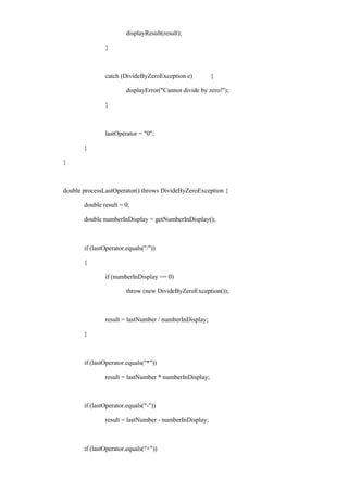 displayResult(result); 
} 
catch (DivideByZeroException e) { 
displayError("Cannot divide by zero!"); 
} 
lastOperator = "0"; 
} 
} 
double processLastOperator() throws DivideByZeroException { 
double result = 0; 
double numberInDisplay = getNumberInDisplay(); 
if (lastOperator.equals("/")) 
{ 
if (numberInDisplay == 0) 
throw (new DivideByZeroException()); 
result = lastNumber / numberInDisplay; 
} 
if (lastOperator.equals("*")) 
result = lastNumber * numberInDisplay; 
if (lastOperator.equals("-")) 
result = lastNumber - numberInDisplay; 
if (lastOperator.equals("+"))  