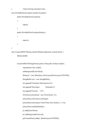 } //End of Swing Calculator Class. 
class DivideByZeroException extends Exception{ 
public DivideByZeroException() 
{ 
super(); 
} 
public DivideByZeroException(String s) 
{ 
super(s); 
} 
} 
class CustomABOUTDialog extends JDialog implements ActionListener { 
JButton jbnOk; 
CustomABOUTDialog(JFrame parent, String title, boolean modal){ 
super(parent, title, modal); 
setBackground(Color.black); 
JPanel p1 = new JPanel(new FlowLayout(FlowLayout.CENTER)); 
StringBuffer text = new StringBuffer(); 
text.append("Calculator Informationnn"); 
text.append("Developer: Hemanthn"); 
text.append("Version: 1.0"); 
JTextArea jtAreaAbout = new JTextArea(5, 21); 
jtAreaAbout.setText(text.toString()); 
jtAreaAbout.setFont(new Font("Times New Roman", 1, 13)); 
jtAreaAbout.setEditable(false); 
p1.add(jtAreaAbout); 
p1.setBackground(Color.red); 
getContentPane().add(p1, BorderLayout.CENTER); 
 