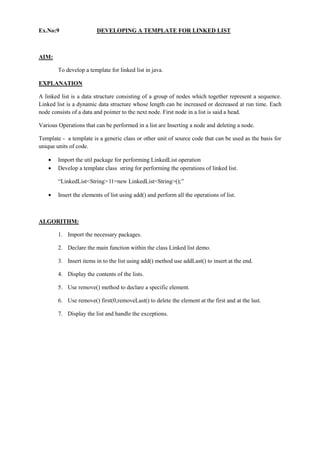Ex.No:9 DEVELOPING A TEMPLATE FOR LINKED LIST 
AIM: 
To develop a template for linked list in java. 
EXPLANATION 
A linked list is a data structure consisting of a group of nodes which together represent a sequence. Linked list is a dynamic data structure whose length can be increased or decreased at run time. Each node consists of a data and pointer to the next node. First node in a list is said a head. 
Various Operations that can be performed in a list are Inserting a node and deleting a node. 
Template - a template is a generic class or other unit of source code that can be used as the basis for unique units of code. Import the util package for performing LinkedList operation Develop a template class string for performing the operations of linked list. 
“LinkedList<String> l1=new LinkedList<String>();” Insert the elements of list using add() and perform all the operations of list. 
ALGORITHM: 
1. Import the necessary packages. 
2. Declare the main function within the class Linked list demo. 
3. Insert items in to the list using add() method use addLast() to insert at the end. 
4. Display the contents of the lists. 
5. Use remove() method to declare a specific element. 
6. Use remove() first(0,removeLast() to delete the element at the first and at the last. 
7. Display the list and handle the exceptions. 
 