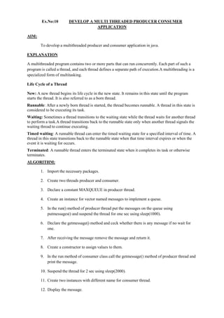 Ex.No:10 DEVELOP A MULTI THREADED PRODUCER CONSUMER APPLICATION 
AIM: 
To develop a multithreaded producer and consumer application in java. 
EXPLANATION 
A multithreaded program contains two or more parts that can run concurrently. Each part of such a program is called a thread, and each thread defines a separate path of execution.A multithreading is a specialized form of multitasking. 
Life Cycle of a Thread 
New: A new thread begins its life cycle in the new state. It remains in this state until the program starts the thread. It is also referred to as a born thread. 
Runnable: After a newly born thread is started, the thread becomes runnable. A thread in this state is considered to be executing its task. 
Waiting: Sometimes a thread transitions to the waiting state while the thread waits for another thread to perform a task.A thread transitions back to the runnable state only when another thread signals the waiting thread to continue executing. 
Timed waiting: A runnable thread can enter the timed waiting state for a specified interval of time. A thread in this state transitions back to the runnable state when that time interval expires or when the event it is waiting for occurs. 
Terminated: A runnable thread enters the terminated state when it completes its task or otherwise terminates. 
ALGORITHM: 
1. Import the necessary packages. 
2. Create two threads producer and consumer. 
3. Declare a constant MAXQUEUE in producer thread. 
4. Create an instance for vector named messages to implement a queue. 
5. In the run() method of producer thread put the messages on the queue using putmessages() and suspend the thread for one sec using sleep(1000). 
6. Declare the getmessage() method and ceck whether there is any message if no wait for one. 
7. After receiving the message remove the message and return it. 
8. Create a constructor to assign values to them. 
9. In the run method of consumer class call the getmessage() method of producer thread and print the message. 
10. Suspend the thread for 2 sec using sleep(2000). 
11. Create two instances with different name for consumer thread. 
12. Display the message.  