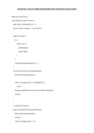 DEVELOP A MULTI THREADED PRODUCER CONSUMER APLICATION 
import java.util.Vector; 
class Producer extends Thread { 
static final int MAXQUEUE = 5; 
private Vector messages = new Vector(); 
public void run() { 
try { 
while ( true ) { 
putMessage(); 
sleep( 1000 ); 
} 
} 
catch( InterruptedException e ) { } 
} 
private synchronized void putMessage() 
throws InterruptedException { 
while ( messages.size() == MAXQUEUE ) 
wait(); 
messages.addElement( new java.util.Date().toString() ); 
notify(); 
} 
// Called by Consumer 
public synchronized String getMessage() 
throws InterruptedException { 
notify(); 
while ( messages.size() == 0 )  