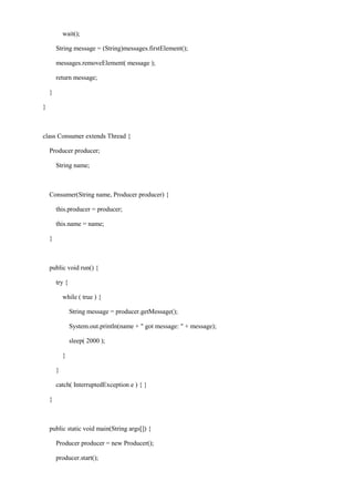 wait(); 
String message = (String)messages.firstElement(); 
messages.removeElement( message ); 
return message; 
} 
} 
class Consumer extends Thread { 
Producer producer; 
String name; 
Consumer(String name, Producer producer) { 
this.producer = producer; 
this.name = name; 
} 
public void run() { 
try { 
while ( true ) { 
String message = producer.getMessage(); 
System.out.println(name + " got message: " + message); 
sleep( 2000 ); 
} 
} 
catch( InterruptedException e ) { } 
} 
public static void main(String args[]) { 
Producer producer = new Producer(); 
producer.start();  