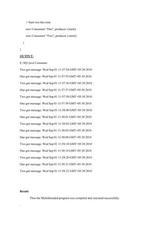 // Start two this time 
new Consumer( "One", producer ).start(); 
new Consumer( "Two", producer ).start(); 
} 
} 
OUTPUT: 
E:SQ>java Consumer 
Two got message: Wed Sep 01 11:57:54 GMT+05:30 2010 
One got message: Wed Sep 01 11:57:55 GMT+05:30 2010 
Two got message: Wed Sep 01 11:57:56 GMT+05:30 2010 
One got message: Wed Sep 01 11:57:57 GMT+05:30 2010 
Two got message: Wed Sep 01 11:57:58 GMT+05:30 2010 
One got message: Wed Sep 01 11:57:59 GMT+05:30 2010 
Two got message: Wed Sep 01 11:58:00 GMT+05:30 2010 
One got message: Wed Sep 01 11:58:01 GMT+05:30 2010 
Two got message: Wed Sep 01 11:58:02 GMT+05:30 2010 
One got message: Wed Sep 01 11:58:03 GMT+05:30 2010 
One got message: Wed Sep 01 11:58:04 GMT+05:30 2010 
Two got message: Wed Sep 01 11:58:18 GMT+05:30 2010 
One got message: Wed Sep 01 11:58:19 GMT+05:30 2010 
Two got message: Wed Sep 01 11:58:20 GMT+05:30 2010 
One got message: Wed Sep 01 11:58:21 GMT+05:30 2010 
Two got message: Wed Sep 01 11:58:22 GMT+05:30 2010 
Result: 
Thus the Multithreaded program was compiled and executed successfully. 
. 
 