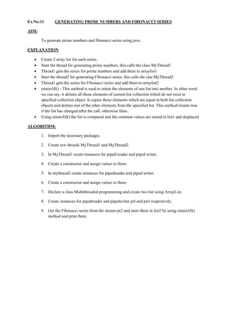 Ex.No:11 GENERATING PRIME NUMBERS AND FIBONACCI SERIES 
AIM: 
To generate prime numbers and fibonacci series using java. 
EXPLANATION Create 2 array list for each series. Start the thread for generating prime numbers, this calls the class MyThread1 Thread1 gets the series for prime numbers and add them to arraylist1 Start the thread2 for generating Fibonacci series, this calls the clas MyThread2 Thread1 gets the series for Fibonacci series and add them to arraylist2 retainAll() - This method is used to retain the elements of one list into another. In other word we can say, it deletes all those elements of current list collection which do not exist in specified collection object. It copies those elements which are equal in both list collection objects and deletes rest of the other elements from the specified list. This method returns true if the list has changed after the call, otherwise false. Using retainAll() the list is compared and the common values are stored in list1 and displayed 
ALGORITHM: 
1. Import the necessary packages. 
2. Create tow threads MyThread1 and MyThread2. 
3. In MyThread1 create instances for piped reader and piped writer. 
4. Create a constructor and assign values to them. 
5. In mythread2 create instances for pipedreader and piped writer. 
6. Create a constructor and assign values to them. 
7. Declare a class Multithreaded programming and create two list using ArrayList. 
8. Create instances for pipedreader and pipedwriter prl and pwl respectively. 
9. Get the Fibonacci series from the stream pr2 and store them in lsit2 by using retainAll() method and print them.  