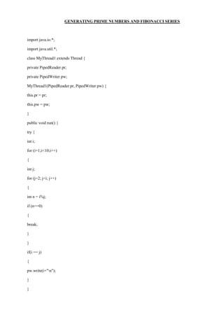 GENERATING PRIME NUMBERS AND FIBONACCI SERIES 
import java.io.*; 
import java.util.*; 
class MyThread1 extends Thread { 
private PipedReader pr; 
private PipedWriter pw; 
MyThread1(PipedReader pr, PipedWriter pw) { 
this.pr = pr; 
this.pw = pw; 
} 
public void run() { 
try { 
int i; 
for (i=1;i<10;i++) 
{ 
int j; 
for (j=2; j<i; j++) 
{ 
int n = i%j; 
if (n==0) 
{ 
break; 
} 
} 
if(i == j) 
{ 
pw.write(i+"n"); 
} 
}  