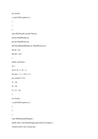 pw.close(); 
} catch (IOException e) { 
} 
} 
} 
class MyThread2 extends Thread { 
private PipedReader pr; 
private PipedWriter pw; 
MyThread2(PipedReader pr, PipedWriter pw) { 
this.pr = pr; 
this.pw = pw; 
} 
public void run() { 
try { 
int f1, f2 = 1, f3 = 1; 
for (int i = 1; i <10; i++) { 
pw.write(f3+"n"); 
f1 = f2; 
f2 = f3; 
f3 = f1 + f2; 
} 
pw.close(); 
} catch (IOException e) { 
} 
} 
} 
class MultithreadedProgram { 
public static void main(String[] args) throws Exception { 
ArrayList list1=new ArrayList();  