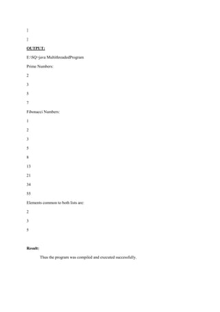 } 
} 
OUTPUT: 
E:SQ>java MultithreadedProgram 
Prime Numbers: 
2 
3 
5 
7 
Fibonacci Numbers: 
1 
2 
3 
5 
8 
13 
21 
34 
55 
Elements common to both lists are: 
2 
3 
5 
Result: 
Thus the program was compiled and executed successfully. 
 