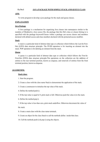 Ex.No:1 JAVA PACKAGE WITH SIMPLE STACK AND QUEUE CLASS 
AIM: 
To write program to develop a java package for the stack and queue classes. 
EXPLANATION 
Java Package 
A Java package is a mechanism for organizing Java classes into namespaces similar to the modules of Modula.In a Java source file, the package that this file's class or classes belong to is specified with the package keyword.Classes within a package can access classes and members declared with default access and class members declared with the protected access modifier. 
Stack 
A stack is a particular kind of abstract data type or collection which follows the Last-In-First- Out (LIFO) data structure principle. The PUSH operation is for inserting an element into the stack. POP operation is for deleting an element from the stack. 
Queue 
A queue is a particular kind of abstract data type or collection which follows the First-In- First-Out (FIFO) data structure principle.The operations on the collection are the addition of entities to the rear terminal position, known as enqueue, and removals of entities from the front terminal position, known as dequeue. 
ALGORITHM: 
Stack class: 
1. Start the program. 
2. Create a class with the class name Stack to demonstrate the application of the stack. 
3. Create a constructor to initialize the top value of the stack. 
4. Define the method push (). 
5. If the top value is equal to 9, print stack is full. Otherwise push the value in to the stack. 
6. Define the method pop (). 
7. If the top value is less than zero, print stack underflow. Otherwise decrement the value of 
the stack. 
8. Create a main class with the class name teststack. 
9. Create an object for the class Stack to call the methods define inside that class. 
10. Call the methods push () & pop () using the objects. 
 