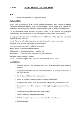 Ex.No:12 MULTITHREADED GUI APPLICATION 
AIM: 
To develop a multithreaded GUI application in java. 
EXPLANATION 
GUI - There are two sets of Java APIs for graphics programming: AWT (Abstract Windowing Toolkit) and Swing.Java Graphics APIs - AWT and Swing - provide a huge set of reusable GUI components, such as button, text field, label, choice, panel and frame for building GUI applications. 
The java.awt package contains the core AWT graphics classes. The java.awt.event package supports event handling. The java.awt.geom package contains models for a 2D point like x and y axis. 
In this program the application has a ball that moves and bounces off the edges of a rectangle is designed by using GUI in java. 
Move() -Moves the ball to the next position, reversing direction if it hits one of the edges. 
getShape() - Gets the shape of the ball at its current position 
Using Jcomponent in java add() - Add a ball to the panel. 
BounceThread - Shows animated bouncing balls 
BallRunnable - A runnable that animates a bouncing ball. 
BounceFrame - Usig JFrame frame is designed with panel and buttons 
addButton - Adds a button to a container 
addBall - Adds a bouncing ball to the canvas and starts a thread to make it bounce 
ALGORITHM: 
1. Create the class ball which implements a ball which moves and bounces of the edges of a rectangle. 
2. Using the move() method move the ball to the nect postion by reversing the direction if it bits one of the edges. 
3. Get the shapes of the ball at its current position. 
4. Invoke the runnable() method to show the animated bouncing balls. 
5. Using the sleep() method assign the time for ball to bounce in a given interval of time. 
6. Construct the frame with the component for showing bouncing ball and start and close buttons. 
7. Add the thread to the frame and button to the container. 
8. Create a constructor to assign values to them. 
9. Add a bouncing ball to the canvas and starts a thread to make it bounce. 
10. Display the output. 
 