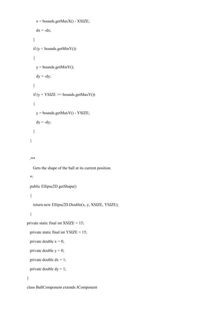 x = bounds.getMaxX() - XSIZE; 
dx = -dx; 
} 
if (y < bounds.getMinY()) 
{ 
y = bounds.getMinY(); 
dy = -dy; 
} 
if (y + YSIZE >= bounds.getMaxY()) 
{ 
y = bounds.getMaxY() - YSIZE; 
dy = -dy; 
} 
} 
/** 
Gets the shape of the ball at its current position. 
*/ 
public Ellipse2D getShape() 
{ 
return new Ellipse2D.Double(x, y, XSIZE, YSIZE); 
} 
private static final int XSIZE = 15; 
private static final int YSIZE = 15; 
private double x = 0; 
private double y = 0; 
private double dx = 1; 
private double dy = 1; 
} 
class BallComponent extends JComponent  