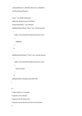 setSize(DEFAULT_WIDTH, DEFAULT_HEIGHT); 
setTitle("BounceThread"); 
comp = new BallComponent(); 
add(comp, BorderLayout.CENTER); 
JPanel buttonPanel = new JPanel(); 
addButton(buttonPanel, "Start", new ActionListener() 
{ 
public void actionPerformed(ActionEvent event) 
{ 
addBall(); 
} 
}); 
addButton(buttonPanel, "Close", new ActionListener() 
{ 
public void actionPerformed(ActionEvent event) 
{ 
System.exit(0); 
} 
}); 
add(buttonPanel, BorderLayout.SOUTH); 
} 
/** 
* Adds a button to a container. 
* @param c the container 
* @param title the button title 
* @param listener the action listener for the button 
*/  