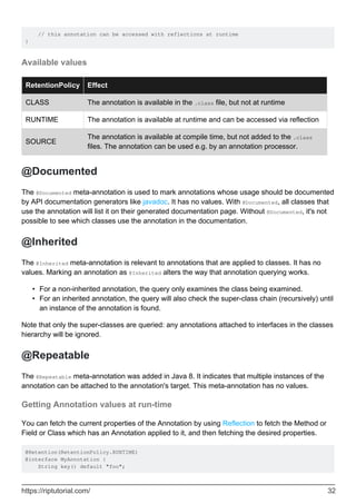 // this annotation can be accessed with reflections at runtime
}
Available values
RetentionPolicy Effect
CLASS The annotation is available in the .class file, but not at runtime
RUNTIME The annotation is available at runtime and can be accessed via reflection
SOURCE
The annotation is available at compile time, but not added to the .class
files. The annotation can be used e.g. by an annotation processor.
@Documented
The @Documented meta-annotation is used to mark annotations whose usage should be documented
by API documentation generators like javadoc. It has no values. With @Documented, all classes that
use the annotation will list it on their generated documentation page. Without @Documented, it's not
possible to see which classes use the annotation in the documentation.
@Inherited
The @Inherited meta-annotation is relevant to annotations that are applied to classes. It has no
values. Marking an annotation as @Inherited alters the way that annotation querying works.
For a non-inherited annotation, the query only examines the class being examined.
•
For an inherited annotation, the query will also check the super-class chain (recursively) until
an instance of the annotation is found.
•
Note that only the super-classes are queried: any annotations attached to interfaces in the classes
hierarchy will be ignored.
@Repeatable
The @Repeatable meta-annotation was added in Java 8. It indicates that multiple instances of the
annotation can be attached to the annotation's target. This meta-annotation has no values.
Getting Annotation values at run-time
You can fetch the current properties of the Annotation by using Reflection to fetch the Method or
Field or Class which has an Annotation applied to it, and then fetching the desired properties.
@Retention(RetentionPolicy.RUNTIME)
@interface MyAnnotation {
String key() default "foo";
https://riptutorial.com/ 32
 