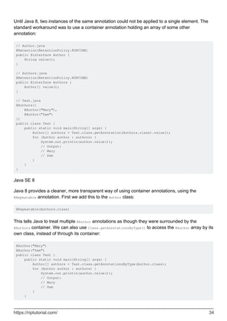 Until Java 8, two instances of the same annotation could not be applied to a single element. The
standard workaround was to use a container annotation holding an array of some other
annotation:
// Author.java
@Retention(RetentionPolicy.RUNTIME)
public @interface Author {
String value();
}
// Authors.java
@Retention(RetentionPolicy.RUNTIME)
public @interface Authors {
Author[] value();
}
// Test.java
@Authors({
@Author("Mary"),
@Author("Sam")
})
public class Test {
public static void main(String[] args) {
Author[] authors = Test.class.getAnnotation(Authors.class).value();
for (Author author : authors) {
System.out.println(author.value());
// Output:
// Mary
// Sam
}
}
}
Java SE 8
Java 8 provides a cleaner, more transparent way of using container annotations, using the
@Repeatable annotation. First we add this to the Author class:
@Repeatable(Authors.class)
This tells Java to treat multiple @Author annotations as though they were surrounded by the
@Authors container. We can also use Class.getAnnotationsByType() to access the @Author array by its
own class, instead of through its container:
@Author("Mary")
@Author("Sam")
public class Test {
public static void main(String[] args) {
Author[] authors = Test.class.getAnnotationsByType(Author.class);
for (Author author : authors) {
System.out.println(author.value());
// Output:
// Mary
// Sam
}
}
https://riptutorial.com/ 34
 
