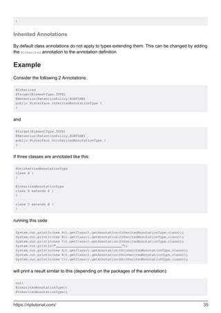 }
Inherited Annotations
By default class annotations do not apply to types extending them. This can be changed by adding
the @Inherited annotation to the annotation definition
Example
Consider the following 2 Annotations:
@Inherited
@Target(ElementType.TYPE)
@Retention(RetentionPolicy.RUNTIME)
public @interface InheritedAnnotationType {
}
and
@Target(ElementType.TYPE)
@Retention(RetentionPolicy.RUNTIME)
public @interface UninheritedAnnotationType {
}
If three classes are annotated like this:
@UninheritedAnnotationType
class A {
}
@InheritedAnnotationType
class B extends A {
}
class C extends B {
}
running this code
System.out.println(new A().getClass().getAnnotation(InheritedAnnotationType.class));
System.out.println(new B().getClass().getAnnotation(InheritedAnnotationType.class));
System.out.println(new C().getClass().getAnnotation(InheritedAnnotationType.class));
System.out.println("_________________________________");
System.out.println(new A().getClass().getAnnotation(UninheritedAnnotationType.class));
System.out.println(new B().getClass().getAnnotation(UninheritedAnnotationType.class));
System.out.println(new C().getClass().getAnnotation(UninheritedAnnotationType.class));
will print a result similar to this (depending on the packages of the annotation):
null
@InheritedAnnotationType()
@InheritedAnnotationType()
https://riptutorial.com/ 35
 