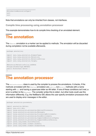 _________________________________
@UninheritedAnnotationType()
null
null
Note that annotations can only be inherited from classes, not interfaces.
Compile time processing using annotation processor
This example demonstrates how to do compile time checking of an annotated element.
The annotation
The @Setter annotation is a marker can be applied to methods. The annotation will be discarded
during compilation not be available afterwards.
package annotation;
import java.lang.annotation.ElementType;
import java.lang.annotation.Retention;
import java.lang.annotation.RetentionPolicy;
import java.lang.annotation.Target;
@Retention(RetentionPolicy.SOURCE)
@Target(ElementType.METHOD)
public @interface Setter {
}
The annotation processor
The SetterProcessor class is used by the compiler to process the annotations. It checks, if the
methods annotated with the @Setter annotation are public, non-static methods with a name
starting with set and having a uppercase letter as 4th letter. If one of these conditions isn't met, a
error is written to the Messager. The compiler writes this to stderr, but other tools could use this
information differently. E.g. the NetBeans IDE allows the user specify annotation processors that
are used to display error messages in the editor.
package annotation.processor;
import annotation.Setter;
import java.util.Set;
import javax.annotation.processing.AbstractProcessor;
import javax.annotation.processing.Messager;
import javax.annotation.processing.ProcessingEnvironment;
import javax.annotation.processing.RoundEnvironment;
import javax.annotation.processing.SupportedAnnotationTypes;
import javax.annotation.processing.SupportedSourceVersion;
import javax.lang.model.SourceVersion;
import javax.lang.model.element.Element;
import javax.lang.model.element.ElementKind;
https://riptutorial.com/ 36
 