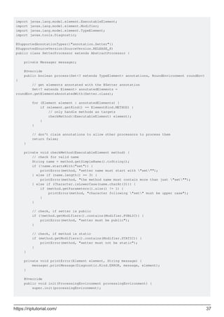 import javax.lang.model.element.ExecutableElement;
import javax.lang.model.element.Modifier;
import javax.lang.model.element.TypeElement;
import javax.tools.Diagnostic;
@SupportedAnnotationTypes({"annotation.Setter"})
@SupportedSourceVersion(SourceVersion.RELEASE_8)
public class SetterProcessor extends AbstractProcessor {
private Messager messager;
@Override
public boolean process(Set<? extends TypeElement> annotations, RoundEnvironment roundEnv)
{
// get elements annotated with the @Setter annotation
Set<? extends Element> annotatedElements =
roundEnv.getElementsAnnotatedWith(Setter.class);
for (Element element : annotatedElements) {
if (element.getKind() == ElementKind.METHOD) {
// only handle methods as targets
checkMethod((ExecutableElement) element);
}
}
// don't claim annotations to allow other processors to process them
return false;
}
private void checkMethod(ExecutableElement method) {
// check for valid name
String name = method.getSimpleName().toString();
if (!name.startsWith("set")) {
printError(method, "setter name must start with "set"");
} else if (name.length() == 3) {
printError(method, "the method name must contain more than just "set"");
} else if (Character.isLowerCase(name.charAt(3))) {
if (method.getParameters().size() != 1) {
printError(method, "character following "set" must be upper case");
}
}
// check, if setter is public
if (!method.getModifiers().contains(Modifier.PUBLIC)) {
printError(method, "setter must be public");
}
// check, if method is static
if (method.getModifiers().contains(Modifier.STATIC)) {
printError(method, "setter must not be static");
}
}
private void printError(Element element, String message) {
messager.printMessage(Diagnostic.Kind.ERROR, message, element);
}
@Override
public void init(ProcessingEnvironment processingEnvironment) {
super.init(processingEnvironment);
https://riptutorial.com/ 37
 