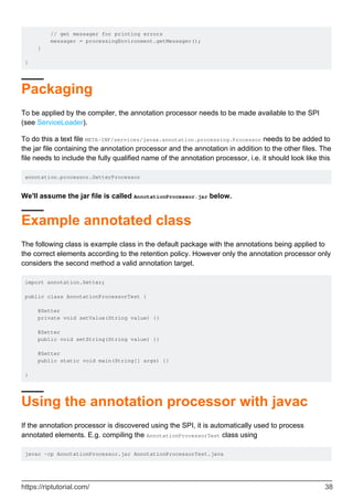 // get messager for printing errors
messager = processingEnvironment.getMessager();
}
}
Packaging
To be applied by the compiler, the annotation processor needs to be made available to the SPI
(see ServiceLoader).
To do this a text file META-INF/services/javax.annotation.processing.Processor needs to be added to
the jar file containing the annotation processor and the annotation in addition to the other files. The
file needs to include the fully qualified name of the annotation processor, i.e. it should look like this
annotation.processor.SetterProcessor
We'll assume the jar file is called AnnotationProcessor.jar below.
Example annotated class
The following class is example class in the default package with the annotations being applied to
the correct elements according to the retention policy. However only the annotation processor only
considers the second method a valid annotation target.
import annotation.Setter;
public class AnnotationProcessorTest {
@Setter
private void setValue(String value) {}
@Setter
public void setString(String value) {}
@Setter
public static void main(String[] args) {}
}
Using the annotation processor with javac
If the annotation processor is discovered using the SPI, it is automatically used to process
annotated elements. E.g. compiling the AnnotationProcessorTest class using
javac -cp AnnotationProcessor.jar AnnotationProcessorTest.java
https://riptutorial.com/ 38
 