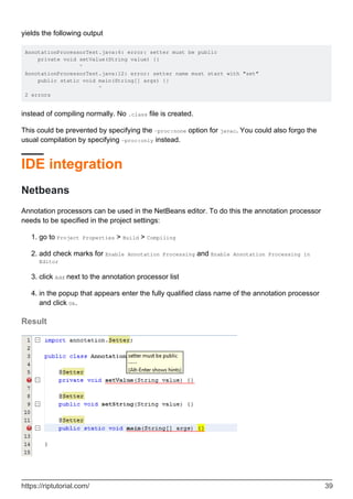 yields the following output
AnnotationProcessorTest.java:6: error: setter must be public
private void setValue(String value) {}
^
AnnotationProcessorTest.java:12: error: setter name must start with "set"
public static void main(String[] args) {}
^
2 errors
instead of compiling normally. No .class file is created.
This could be prevented by specifying the -proc:none option for javac. You could also forgo the
usual compilation by specifying -proc:only instead.
IDE integration
Netbeans
Annotation processors can be used in the NetBeans editor. To do this the annotation processor
needs to be specified in the project settings:
go to Project Properties > Build > Compiling
1.
add check marks for Enable Annotation Processing and Enable Annotation Processing in
Editor
2.
click Add next to the annotation processor list
3.
in the popup that appears enter the fully qualified class name of the annotation processor
and click Ok.
4.
Result
https://riptutorial.com/ 39
 