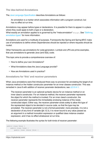 The idea behind Annotations
The Java Language Specification describes Annotations as follows:
An annotation is a marker which associates information with a program construct, but
has no effect at run time.
Annotations may appear before types or declarations. It is possible for them to appear in a place
where they could apply to both a type or a declaration.
What exactly an annotation applies to is governed by the "meta-annotation" @Target. See "Defining
annotation types" for more information.
Annotations are used for a multitude of purposes. Frameworks like Spring and Spring-MVC make
use of annotations to define where Dependencies should be injected or where requests should be
routed.
Other frameworks use annotations for code-generation. Lombok and JPA are prime examples,
that use annotations to generate Java (and SQL) code.
This topic aims to provide a comprehensive overview of:
How to define your own Annotations?
•
What Annotations does the Java Language provide?
•
How are Annotations used in practice?
•
Annotations for 'this' and receiver parameters
When Java annotations were first introduced there was no provision for annotating the target of an
instance method or the hidden constructor parameter for an inner classes constructor. This was
remedied in Java 8 with addition of receiver parameter declarations; see JLS 8.4.1.
The receiver parameter is an optional syntactic device for an instance method or an
inner class's constructor. For an instance method, the receiver parameter represents
the object for which the method is invoked. For an inner class's constructor, the
receiver parameter represents the immediately enclosing instance of the newly
constructed object. Either way, the receiver parameter exists solely to allow the type of
the represented object to be denoted in source code, so that the type may be
annotated. The receiver parameter is not a formal parameter; more precisely, it is not a
declaration of any kind of variable (§4.12.3), it is never bound to any value passed as
an argument in a method invocation expression or qualified class instance creation
expression, and it has no effect whatsoever at run time.
The following example illustrates the syntax for both kinds of receiver parameter:
public class Outer {
public class Inner {
public Inner (Outer this) {
https://riptutorial.com/ 40
 