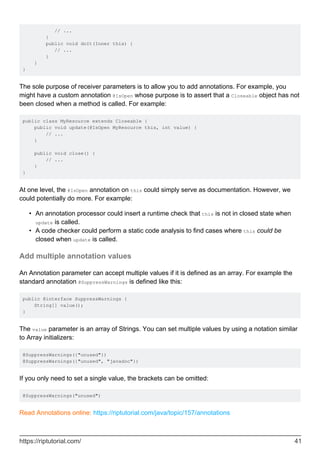 // ...
}
public void doIt(Inner this) {
// ...
}
}
}
The sole purpose of receiver parameters is to allow you to add annotations. For example, you
might have a custom annotation @IsOpen whose purpose is to assert that a Closeable object has not
been closed when a method is called. For example:
public class MyResource extends Closeable {
public void update(@IsOpen MyResource this, int value) {
// ...
}
public void close() {
// ...
}
}
At one level, the @IsOpen annotation on this could simply serve as documentation. However, we
could potentially do more. For example:
An annotation processor could insert a runtime check that this is not in closed state when
update is called.
•
A code checker could perform a static code analysis to find cases where this could be
closed when update is called.
•
Add multiple annotation values
An Annotation parameter can accept multiple values if it is defined as an array. For example the
standard annotation @SuppressWarnings is defined like this:
public @interface SuppressWarnings {
String[] value();
}
The value parameter is an array of Strings. You can set multiple values by using a notation similar
to Array initializers:
@SuppressWarnings({"unused"})
@SuppressWarnings({"unused", "javadoc"})
If you only need to set a single value, the brackets can be omitted:
@SuppressWarnings("unused")
Read Annotations online: https://riptutorial.com/java/topic/157/annotations
https://riptutorial.com/ 41
 
