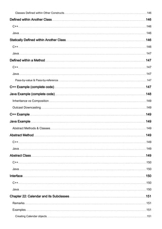 Classes Defined within Other Constructs 146
Defined within Another Class 146
C++ 146
Java 146
Statically Defined within Another Class 146
C++ 146
Java 147
Defined within a Method 147
C++ 147
Java 147
Pass-by-value & Pass-by-reference 147
C++ Example (complete code) 147
Java Example (complete code) 148
Inheritance vs Composition 149
Outcast Downcasting 149
C++ Example 149
Java Example 149
Abstract Methods & Classes 149
Abstract Method 149
C++ 149
Java 149
Abstract Class 149
C++ 150
Java 150
Interface 150
C++ 150
Java 150
Chapter 22: Calendar and its Subclasses 151
Remarks 151
Examples 151
Creating Calendar objects 151
 