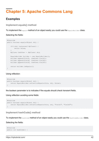 Chapter 5: Apache Commons Lang
Examples
Implement equals() method
To implement the equals method of an object easily you could use the EqualsBuilder class.
Selecting the fields:
@Override
public boolean equals(Object obj) {
if(!(obj instanceof MyClass)) {
return false;
}
MyClass theOther = (MyClass) obj;
EqualsBuilder builder = new EqualsBuilder();
builder.append(field1, theOther.field1);
builder.append(field2, theOther.field2);
builder.append(field3, theOther.field3);
return builder.isEquals();
}
Using reflection:
@Override
public boolean equals(Object obj) {
return EqualsBuilder.reflectionEquals(this, obj, false);
}
the boolean parameter is to indicates if the equals should check transient fields.
Using reflection avoiding some fields:
@Override
public boolean equals(Object obj) {
return EqualsBuilder.reflectionEquals(this, obj, "field1", "field2");
}
Implement hashCode() method
To implement the hashCode method of an object easily you could use the HashCodeBuilder class.
Selecting the fields:
@Override
public int hashCode() {
https://riptutorial.com/ 42
 