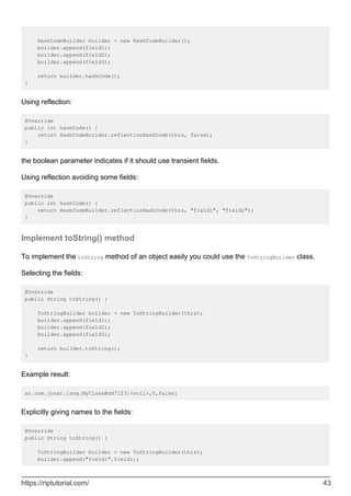 HashCodeBuilder builder = new HashCodeBuilder();
builder.append(field1);
builder.append(field2);
builder.append(field3);
return builder.hashCode();
}
Using reflection:
@Override
public int hashCode() {
return HashCodeBuilder.reflectionHashCode(this, false);
}
the boolean parameter indicates if it should use transient fields.
Using reflection avoiding some fields:
@Override
public int hashCode() {
return HashCodeBuilder.reflectionHashCode(this, "field1", "field2");
}
Implement toString() method
To implement the toString method of an object easily you could use the ToStringBuilder class.
Selecting the fields:
@Override
public String toString() {
ToStringBuilder builder = new ToStringBuilder(this);
builder.append(field1);
builder.append(field2);
builder.append(field3);
return builder.toString();
}
Example result:
ar.com.jonat.lang.MyClass@dd7123[<null>,0,false]
Explicitly giving names to the fields:
@Override
public String toString() {
ToStringBuilder builder = new ToStringBuilder(this);
builder.append("field1",field1);
https://riptutorial.com/ 43
 