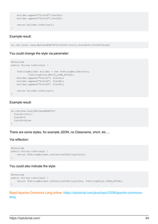 builder.append("field2",field2);
builder.append("field3",field3);
return builder.toString();
}
Example result:
ar.com.jonat.lang.MyClass@dd7404[field1=<null>,field2=0,field3=false]
You could change the style via parameter:
@Override
public String toString() {
ToStringBuilder builder = new ToStringBuilder(this,
ToStringStyle.MULTI_LINE_STYLE);
builder.append("field1", field1);
builder.append("field2", field2);
builder.append("field3", field3);
return builder.toString();
}
Example result:
ar.com.bna.lang.MyClass@ebbf5c[
field1=<null>
field2=0
field3=false
]
There are some styles, for example JSON, no Classname, short, etc ...
Via reflection:
@Override
public String toString() {
return ToStringBuilder.reflectionToString(this);
}
You could also indicate the style:
@Override
public String toString() {
return ToStringBuilder.reflectionToString(this, ToStringStyle.JSON_STYLE);
}
Read Apache Commons Lang online: https://riptutorial.com/java/topic/3338/apache-commons-
lang
https://riptutorial.com/ 44
 