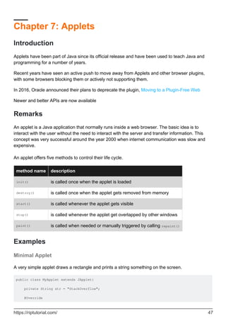 Chapter 7: Applets
Introduction
Applets have been part of Java since its official release and have been used to teach Java and
programming for a number of years.
Recent years have seen an active push to move away from Applets and other browser plugins,
with some browsers blocking them or actively not supporting them.
In 2016, Oracle announced their plans to deprecate the plugin, Moving to a Plugin-Free Web
Newer and better APIs are now available
Remarks
An applet is a Java application that normally runs inside a web browser. The basic idea is to
interact with the user without the need to interact with the server and transfer information. This
concept was very successful around the year 2000 when internet communication was slow and
expensive.
An applet offers five methods to control their life cycle.
method name description
init() is called once when the applet is loaded
destroy() is called once when the applet gets removed from memory
start() is called whenever the applet gets visible
stop() is called whenever the applet get overlapped by other windows
paint() is called when needed or manually triggered by calling repaint()
Examples
Minimal Applet
A very simple applet draws a rectangle and prints a string something on the screen.
public class MyApplet extends JApplet{
private String str = "StackOverflow";
@Override
https://riptutorial.com/ 47
 