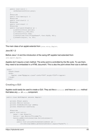 public void init() {
setBackground(Color.gray);
}
@Override
public void destroy() {}
@Override
public void start() {}
@Override
public void stop() {}
@Override
public void paint(Graphics g) {
g.setColor(Color.yellow);
g.fillRect(1,1,300,150);
g.setColor(Color.red);
g.setFont(new Font("TimesRoman", Font.PLAIN, 48));
g.drawString(str, 10, 80);
}
}
The main class of an applet extends from javax.swing.JApplet.
Java SE 1.2
Before Java 1.2 and the introduction of the swing API applets had extended from
java.applet.Applet.
Applets don't require a main method. The entry point is controlled by the life cycle. To use them,
they need to be embedded in a HTML document. This is also the point where their size is defined.
<html>
<head></head>
<body>
<applet code="MyApplet.class" width="400" height="200"></applet>
</body>
</html>
Creating a GUI
Applets could easily be used to create a GUI. They act like a Container and have an add() method
that takes any awt or swing component.
public class MyGUIApplet extends JApplet{
private JPanel panel;
private JButton button;
private JComboBox<String> cmbBox;
private JTextField textField;
@Override
public void init(){
panel = new JPanel();
button = new JButton("ClickMe!");
button.addActionListener(new ActionListener(){
@Override
public void actionPerformed(ActionEvent ae) {
if(((String)cmbBox.getSelectedItem()).equals("greet")) {
https://riptutorial.com/ 48
 