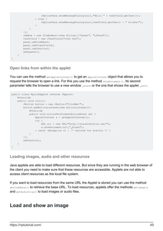JOptionPane.showMessageDialog(null,"Hello " + textField.getText());
} else {
JOptionPane.showMessageDialog(null,textField.getText() + " stinks!");
}
}
});
cmbBox = new JComboBox<>(new String[]{"greet", "offend"});
textField = new JTextField("John Doe");
panel.add(cmbBox);
panel.add(textField);
panel.add(button);
add(panel);
}
}
Open links from within the applet
You can use the method getAppletContext() to get an AppletContext object that allows you to
request the browser to open a link. For this you use the method showDocument(). Its second
parameter tells the browser to use a new window _blank or the one that shows the applet _self.
public class MyLinkApplet extends JApplet{
@Override
public void init(){
JButton button = new JButton("ClickMe!");
button.addActionListener(new ActionListener(){
@Override
public void actionPerformed(ActionEvent ae) {
AppletContext a = getAppletContext();
try {
URL url = new URL("http://stackoverflow.com/");
a.showDocument(url,"_blank");
} catch (Exception e) { /* omitted for brevity */ }
}
});
add(button);
}
}
Loading images, audio and other resources
Java applets are able to load different resources. But since they are running in the web browser of
the client you need to make sure that these resources are accessible. Applets are not able to
access client resources as the local file system.
If you want to load resources from the same URL the Applet is stored you can use the method
getCodeBase() to retrieve the base URL. To load resources, applets offer the methods getImage()
and getAudioClip() to load images or audio files.
Load and show an image
https://riptutorial.com/ 49
 