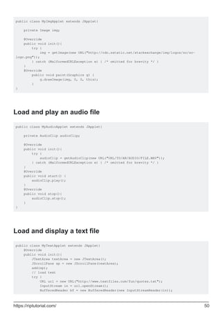 public class MyImgApplet extends JApplet{
private Image img;
@Override
public void init(){
try {
img = getImage(new URL("http://cdn.sstatic.net/stackexchange/img/logos/so/so-
logo.png"));
} catch (MalformedURLException e) { /* omitted for brevity */ }
}
@Override
public void paint(Graphics g) {
g.drawImage(img, 0, 0, this);
}
}
Load and play an audio file
public class MyAudioApplet extends JApplet{
private AudioClip audioClip;
@Override
public void init(){
try {
audioClip = getAudioClip(new URL("URL/TO/AN/AUDIO/FILE.WAV"));
} catch (MalformedURLException e) { /* omitted for brevity */ }
}
@Override
public void start() {
audioClip.play();
}
@Override
public void stop(){
audioClip.stop();
}
}
Load and display a text file
public class MyTextApplet extends JApplet{
@Override
public void init(){
JTextArea textArea = new JTextArea();
JScrollPane sp = new JScrollPane(textArea);
add(sp);
// load text
try {
URL url = new URL("http://www.textfiles.com/fun/quotes.txt");
InputStream in = url.openStream();
BufferedReader bf = new BufferedReader(new InputStreamReader(in));
https://riptutorial.com/ 50
 