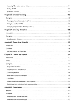 Increasing / Decreasing calendar fields 151
Finding AM/PM 152
Subtracting calendars 152
Chapter 23: Character encoding 153
Examples 153
Reading text from a file encoded in UTF-8 153
Writing text to a file in UTF-8 153
Getting byte representation of a string in UTF-8 154
Chapter 24: Choosing Collections 155
Introduction 155
Examples 155
Java Collections Flowchart 155
Chapter 25: Class - Java Reflection 156
Introduction 156
Examples 156
getClass() method of Object class 156
Chapter 26: Classes and Objects 157
Introduction 157
Syntax 157
Examples 157
Simplest Possible Class 157
Object Member vs Static Member 157
Overloading Methods 158
Basic Object Construction and Use 159
Constructors 162
Initializing static final fields using a static initializer 163
Explaining what is method overloading and overriding. 163
Chapter 27: Classloaders 167
Remarks 167
Examples 167
Instantiating and using a classloader 167
Implementing a custom classLoader 167
 