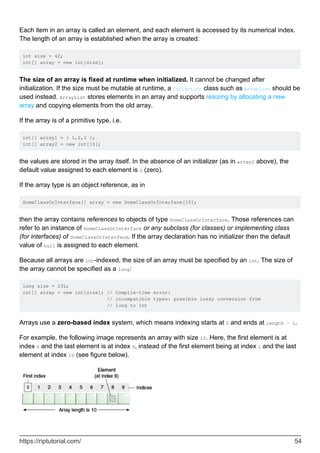 Each item in an array is called an element, and each element is accessed by its numerical index.
The length of an array is established when the array is created:
int size = 42;
int[] array = new int[size];
The size of an array is fixed at runtime when initialized. It cannot be changed after
initialization. If the size must be mutable at runtime, a Collection class such as ArrayList should be
used instead. ArrayList stores elements in an array and supports resizing by allocating a new
array and copying elements from the old array.
If the array is of a primitive type, i.e.
int[] array1 = { 1,2,3 };
int[] array2 = new int[10];
the values are stored in the array itself. In the absence of an initializer (as in array2 above), the
default value assigned to each element is 0 (zero).
If the array type is an object reference, as in
SomeClassOrInterface[] array = new SomeClassOrInterface[10];
then the array contains references to objects of type SomeClassOrInterface. Those references can
refer to an instance of SomeClassOrInterface or any subclass (for classes) or implementing class
(for interfaces) of SomeClassOrInterface. If the array declaration has no initializer then the default
value of null is assigned to each element.
Because all arrays are int-indexed, the size of an array must be specified by an int. The size of
the array cannot be specified as a long:
long size = 23L;
int[] array = new int[size]; // Compile-time error:
// incompatible types: possible lossy conversion from
// long to int
Arrays use a zero-based index system, which means indexing starts at 0 and ends at length - 1.
For example, the following image represents an array with size 10. Here, the first element is at
index 0 and the last element is at index 9, instead of the first element being at index 1 and the last
element at index 10 (see figure below).
https://riptutorial.com/ 54
 