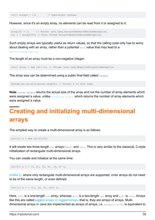 int[] array2 = {}; // Equivalent syntax.
However, since it's an empty array, no elements can be read from it or assigned to it:
array[0] = 1; // Throws java.lang.ArrayIndexOutOfBoundsException.
int i = array2[0]; // Also throws ArrayIndexOutOfBoundsException.
Such empty arrays are typically useful as return values, so that the calling code only has to worry
about dealing with an array, rather than a potential null value that may lead to a
NullPointerException.
The length of an array must be a non-negative integer:
int[] array = new int[-1]; // Throws java.lang.NegativeArraySizeException
The array size can be determined using a public final field called length:
System.out.println(array.length); // Prints 0 in this case.
Note: array.length returns the actual size of the array and not the number of array elements which
were assigned a value, unlike ArrayList.size() which returns the number of array elements which
were assigned a value.
Creating and initializing multi-dimensional
arrays
The simplest way to create a multi-dimensional array is as follows:
int[][] a = new int[2][3];
It will create two three-length int arrays—a[0] and a[1]. This is very similar to the classical, C-style
initialization of rectangular multi-dimensional arrays.
You can create and initialize at the same time:
int[][] a = { {1, 2}, {3, 4}, {5, 6} };
Unlike C, where only rectangular multi-dimensional arrays are supported, inner arrays do not need
to be of the same length, or even defined:
int[][] a = { {1}, {2, 3}, null };
Here, a[0] is a one-length int array, whereas a[1] is a two-length int array and a[2] is null. Arrays
like this are called jagged arrays or ragged arrays, that is, they are arrays of arrays. Multi-
dimensional arrays in Java are implemented as arrays of arrays, i.e. array[i][j][k] is equivalent to
https://riptutorial.com/ 56
 