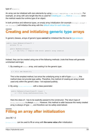 type of Object[].
An array can be initialized with zero elements by using String[] emptyArray = new String[0]. For
example, an array with zero length like this is used for Creating an Array from a Collection when
the method needs the runtime type of an object.
In both primitive and reference types, an empty array initialization (for example String[] array8 =
new String[3]) will initialize the array with the default value for each data type.
Creating and initializing generic type arrays
In generic classes, arrays of generic types cannot be initialized like this due to type erasure:
public class MyGenericClass<T> {
private T[] a;
public MyGenericClass() {
a = new T[5]; // Compile time error: generic array creation
}
}
Instead, they can be created using one of the following methods: (note that these will generate
unchecked warnings)
By creating an Object array, and casting it to the generic type:
a = (T[]) new Object[5];
This is the simplest method, but since the underlying array is still of type Object[], this
method does not provide type safety. Therefore, this method of creating an array is best
used only within the generic class - not exposed publicly.
1.
By using Array.newInstance with a class parameter:
public MyGenericClass(Class<T> clazz) {
a = (T[]) Array.newInstance(clazz, 5);
}
Here the class of T has to be explicitly passed to the constructor. The return type of
Array.newInstance is always Object. However, this method is safer because the newly created
array is always of type T[], and therefore can be safely externalized.
2.
Filling an array after initialization
Java SE 1.2
Arrays.fill() can be used to fill an array with the same value after initialization:
https://riptutorial.com/ 58
 
