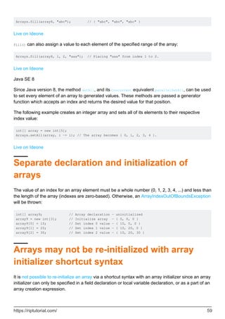Arrays.fill(array8, "abc"); // { "abc", "abc", "abc" }
Live on Ideone
fill() can also assign a value to each element of the specified range of the array:
Arrays.fill(array8, 1, 2, "aaa"); // Placing "aaa" from index 1 to 2.
Live on Ideone
Java SE 8
Since Java version 8, the method setAll, and its Concurrent equivalent parallelSetAll, can be used
to set every element of an array to generated values. These methods are passed a generator
function which accepts an index and returns the desired value for that position.
The following example creates an integer array and sets all of its elements to their respective
index value:
int[] array = new int[5];
Arrays.setAll(array, i -> i); // The array becomes { 0, 1, 2, 3, 4 }.
Live on Ideone
Separate declaration and initialization of
arrays
The value of an index for an array element must be a whole number (0, 1, 2, 3, 4, ...) and less than
the length of the array (indexes are zero-based). Otherwise, an ArrayIndexOutOfBoundsException
will be thrown:
int[] array9; // Array declaration - uninitialized
array9 = new int[3]; // Initialize array - { 0, 0, 0 }
array9[0] = 10; // Set index 0 value - { 10, 0, 0 }
array9[1] = 20; // Set index 1 value - { 10, 20, 0 }
array9[2] = 30; // Set index 2 value - { 10, 20, 30 }
Arrays may not be re-initialized with array
initializer shortcut syntax
It is not possible to re-initialize an array via a shortcut syntax with an array initializer since an array
initializer can only be specified in a field declaration or local variable declaration, or as a part of an
array creation expression.
https://riptutorial.com/ 59
 