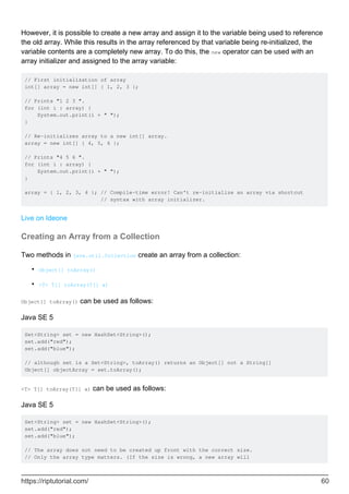 However, it is possible to create a new array and assign it to the variable being used to reference
the old array. While this results in the array referenced by that variable being re-initialized, the
variable contents are a completely new array. To do this, the new operator can be used with an
array initializer and assigned to the array variable:
// First initialization of array
int[] array = new int[] { 1, 2, 3 };
// Prints "1 2 3 ".
for (int i : array) {
System.out.print(i + " ");
}
// Re-initializes array to a new int[] array.
array = new int[] { 4, 5, 6 };
// Prints "4 5 6 ".
for (int i : array) {
System.out.print(i + " ");
}
array = { 1, 2, 3, 4 }; // Compile-time error! Can't re-initialize an array via shortcut
// syntax with array initializer.
Live on Ideone
Creating an Array from a Collection
Two methods in java.util.Collection create an array from a collection:
Object[] toArray()
•
<T> T[] toArray(T[] a)
•
Object[] toArray() can be used as follows:
Java SE 5
Set<String> set = new HashSet<String>();
set.add("red");
set.add("blue");
// although set is a Set<String>, toArray() returns an Object[] not a String[]
Object[] objectArray = set.toArray();
<T> T[] toArray(T[] a) can be used as follows:
Java SE 5
Set<String> set = new HashSet<String>();
set.add("red");
set.add("blue");
// The array does not need to be created up front with the correct size.
// Only the array type matters. (If the size is wrong, a new array will
https://riptutorial.com/ 60
 