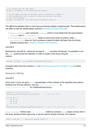 // be created with the same type.)
String[] stringArray = set.toArray(new String[0]);
// If you supply an array of the same size as collection or bigger, it
// will be populated with collection values and returned (new array
// won't be allocated)
String[] stringArray2 = set.toArray(new String[set.size()]);
The difference between them is more than just having untyped vs typed results. Their performance
can differ as well (for details please read this performance analysis section):
Object[] toArray() uses vectorized arraycopy, which is much faster than the type-checked
arraycopy used in T[] toArray(T[] a).
•
T[] toArray(new T[non-zero-size]) needs to zero-out the array at runtime, while T[]
toArray(new T[0]) does not. Such avoidance makes the latter call faster than the former.
Detailed analysis here : Arrays of Wisdom of the Ancients.
•
Java SE 8
Starting from Java SE 8+, where the concept of Stream has been introduced, it is possible to use
the Stream produced by the collection in order to create a new Array using the Stream.toArray
method.
String[] strings = list.stream().toArray(String[]::new);
Examples taken from two answers (1, 2) to Converting 'ArrayList to 'String[]' in Java on Stack
Overflow.
Arrays to a String
Java SE 5
Since Java 1.5 you can get a String representation of the contents of the specified array without
iterating over its every element. Just use Arrays.toString(Object[]) or
Arrays.deepToString(Object[]) for multidimentional arrays:
int[] arr = {1, 2, 3, 4, 5};
System.out.println(Arrays.toString(arr)); // [1, 2, 3, 4, 5]
int[][] arr = {
{1, 2, 3},
{4, 5, 6},
{7, 8, 9}
};
System.out.println(Arrays.deepToString(arr)); // [[1, 2, 3], [4, 5, 6], [7, 8, 9]]
Arrays.toString() method uses Object.toString() method to produce String values of every item in
the array, beside primitive type array, it can be used for all type of arrays. For instance:
public class Cat { /* implicitly extends Object */
https://riptutorial.com/ 61
 
