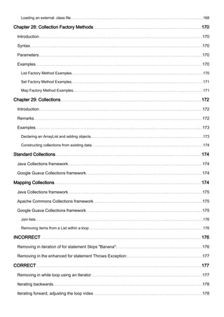 Loading an external .class file 168
Chapter 28: Collection Factory Methods 170
Introduction 170
Syntax 170
Parameters 170
Examples 170
List Factory Method Examples 170
Set Factory Method Examples 171
Map Factory Method Examples 171
Chapter 29: Collections 172
Introduction 172
Remarks 172
Examples 173
Declaring an ArrayList and adding objects 173
Constructing collections from existing data 174
Standard Collections 174
Java Collections framework 174
Google Guava Collections framework 174
Mapping Collections 174
Java Collections framework 175
Apache Commons Collections framework 175
Google Guava Collections framework 175
Join lists 176
Removing items from a List within a loop 176
INCORRECT 176
Removing in iteration of for statement Skips "Banana": 176
Removing in the enhanced for statement Throws Exception: 177
CORRECT 177
Removing in while loop using an Iterator 177
Iterating backwards 178
Iterating forward, adjusting the loop index 178
 